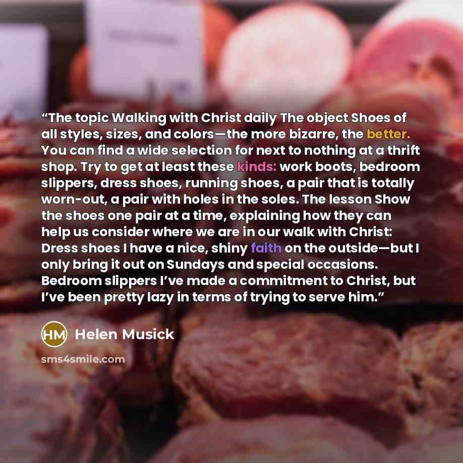 “The topic Walking with Christ daily The object Shoes of all styles, sizes, and colors—the more bizarre, the better. You can find a wide selection for next to nothing at a thrift shop. Try to get at least these kinds: work boots, bedroom slippers, dress shoes, running shoes, a pair that is totally…” quote by Helen Musick