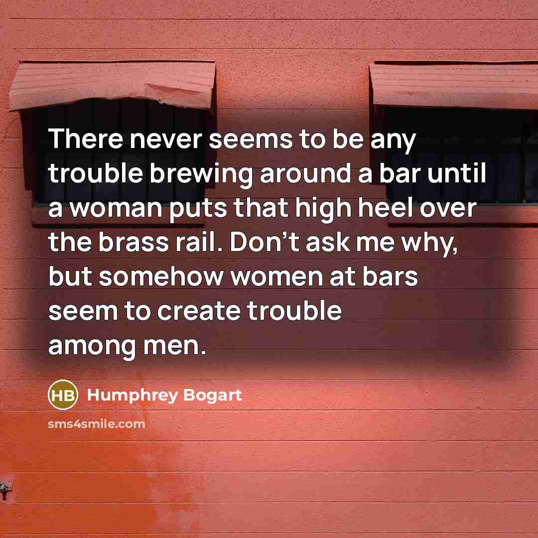 “There never seems to be any trouble brewing around a bar until a woman puts that high heel over the brass rail. Don't ask me why, but somehow women at bars seem to create trouble among men.” quote by Humphrey Bogart