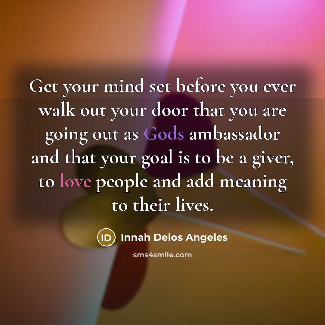 “Get your mind set before you ever walk out your door that you are going out as Gods ambassador and that your goal is to be a giver, to love people and add meaning to their lives.” quote by Innah Delos Angeles
