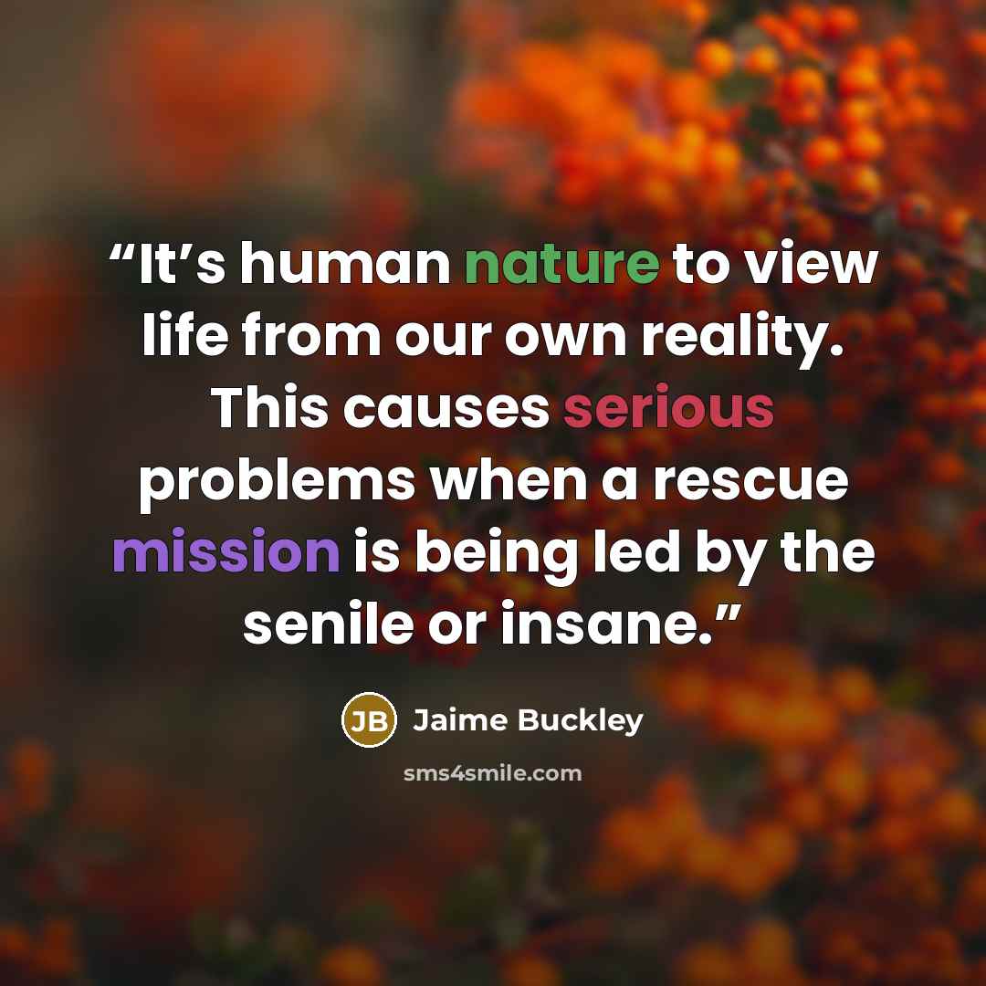 “It’s human nature to view life from our own reality. This causes serious problems when a rescue mission is being led by the senile or insane.” quote by Jaime Buckley