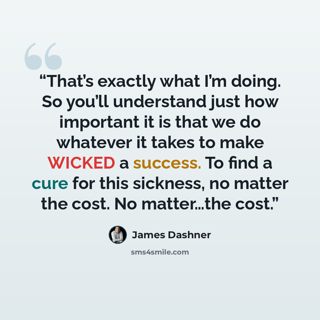 “That’s exactly what I’m doing. So you’ll understand just how important it is that we do whatever it takes to make WICKED a success. To find a cure for this sickness, no matter the cost. No matter…the cost.” quote by James Dashner