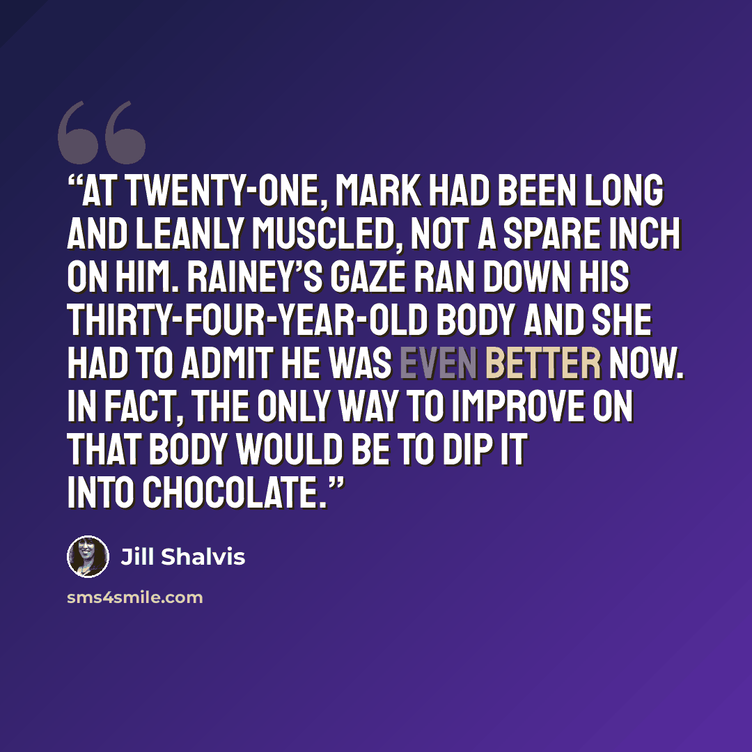 “At twenty-one, Mark had been long and leanly muscled, not a spare inch on him. Rainey’s gaze ran down his thirty-four-year-old body and she had to admit he was even better now. In fact, the only way to improve on that body would be to dip it into chocolate.” quote by Jill Shalvis