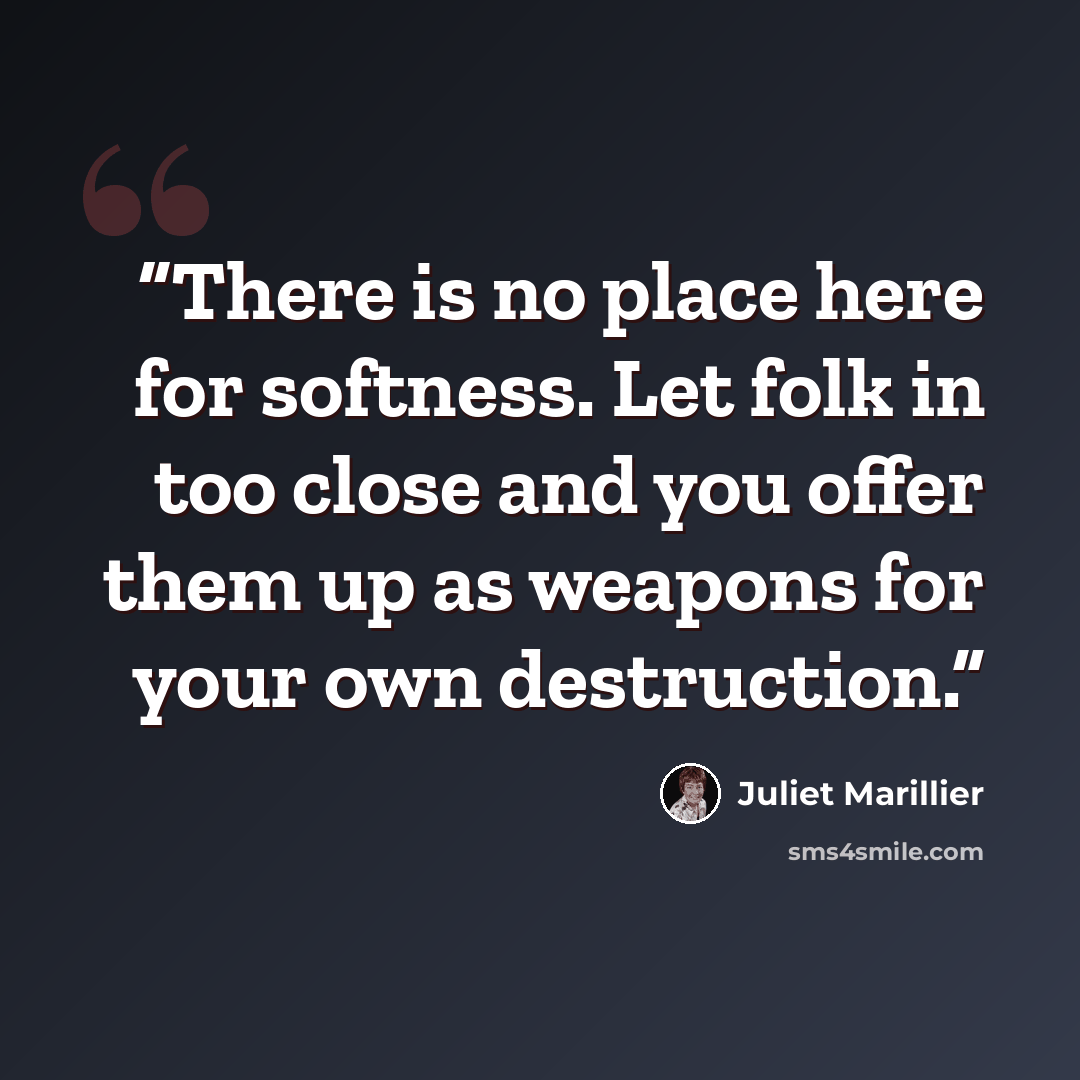 “There is no place here for softness. Let folk in too close and you offer them up as weapons for your own destruction.” quote by Juliet Marillier
