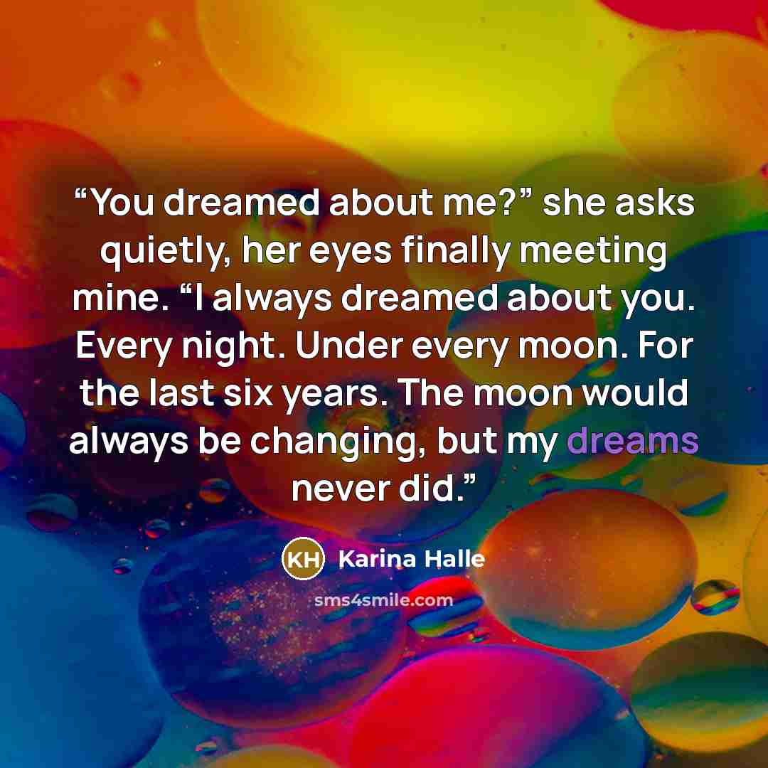 “You dreamed about me?” she asks quietly, her eyes finally meeting mine. “I always dreamed about you. Every night. Under every moon. For the last six years. The moon would always be changing, but my dreams never did.” quote by Karina Halle