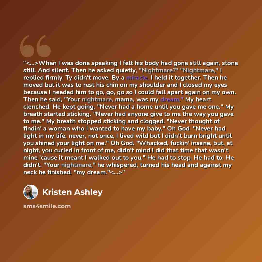 “When I was done speaking I felt his body had gone still again, stone still. And silent. Then he asked quietly, "Nightmare?" "Nightmare," I replied firmly. Ty didn't move. By a miracle, I held it together. Then he moved but it was to rest his chin on my shoulder and I closed my eyes because I…” quote by Kristen Ashley