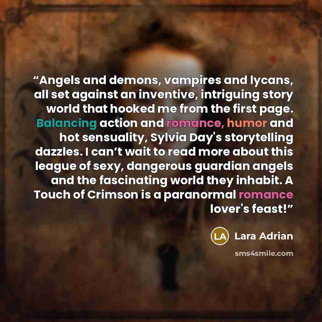 “Angels and demons, vampires and lycans, all set against an inventive, intriguing story world that hooked me from the first page. Balancing action and romance, humor and hot sensuality, Sylvia Day's storytelling dazzles. I can’t wait to read more about this league of sexy, dangerous guardian angels…” quote by Lara Adrian