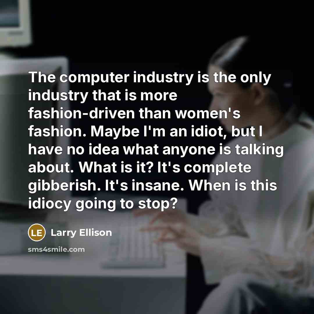 “The computer industry is the only industry that is more fashion-driven than women's fashion. Maybe I'm an idiot, but I have no idea what anyone is talking about. What is it? It's complete gibberish. It's insane. When is this idiocy going to stop?” quote by Larry Ellison