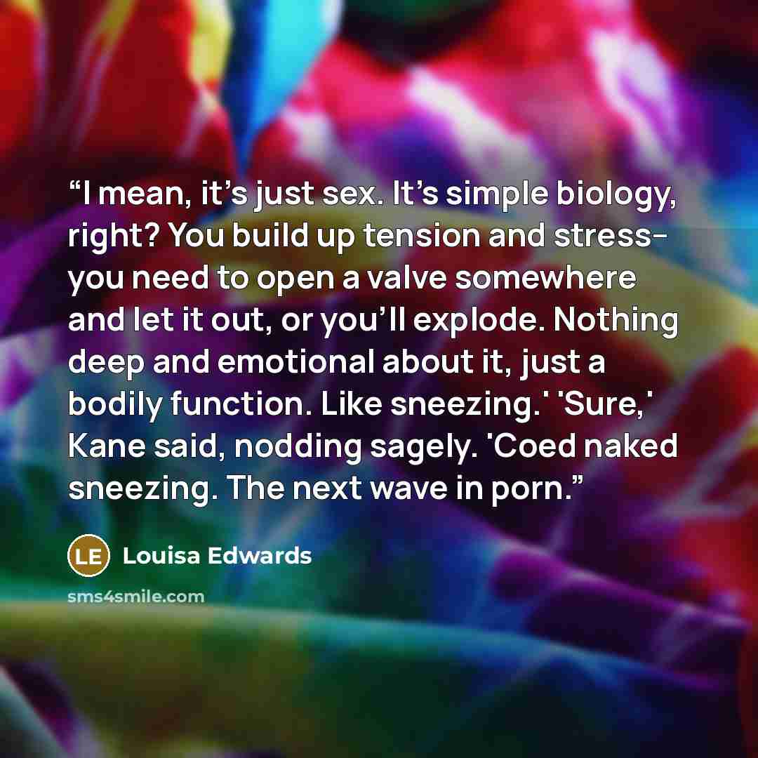 “I mean, it's just sex. It's simple biology, right? You build up tension and stress-- you need to open a valve somewhere and let it out, or you'll explode. Nothing deep and emotional about it, just a bodily function. Like sneezing.' 'Sure,' Kane said, nodding sagely. 'Coed naked sneezing. The next…” quote by Louisa Edwards