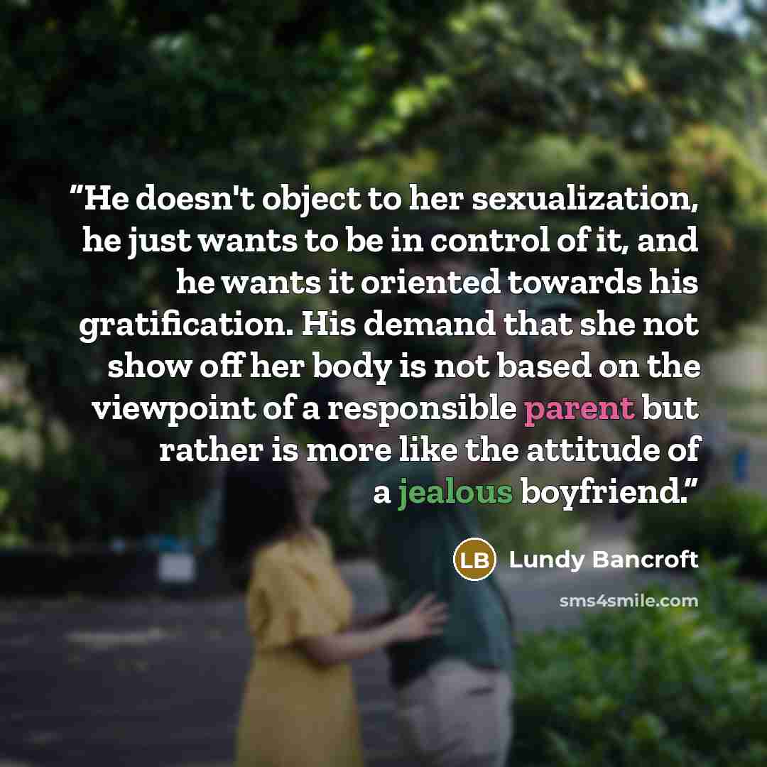 “He doesn't object to her sexualization, he just wants to be in control of it, and he wants it oriented towards his gratification. His demand that she not show off her body is not based on the viewpoint of a responsible parent but rather is more like the attitude of a jealous boyfriend.” quote by Lundy Bancroft