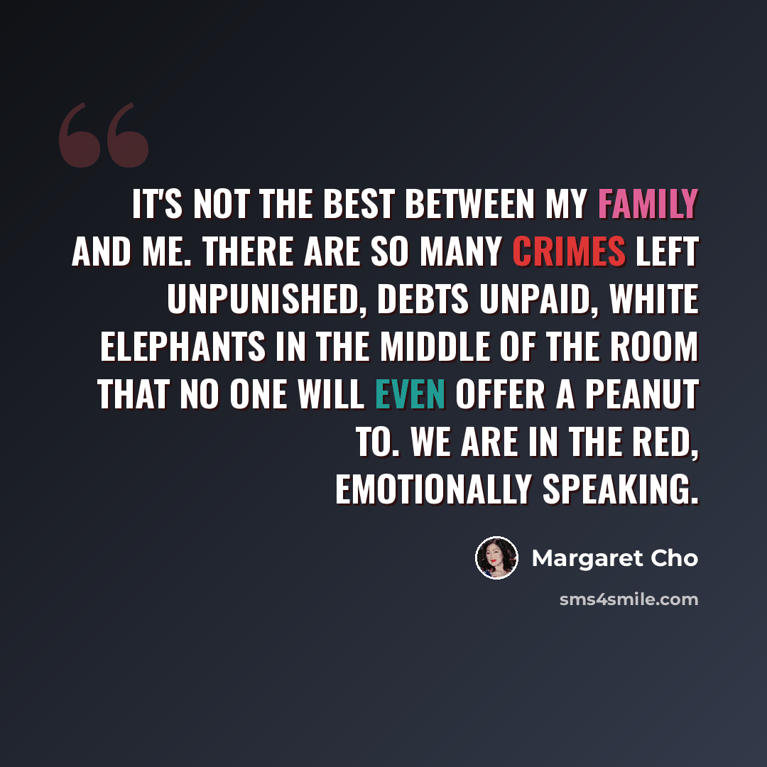 “It's not the best between my family and me. There are so many crimes left unpunished, debts unpaid, white elephants in the middle of the room that no one will even offer a peanut to. We are in the red, emotionally speaking.” quote by Margaret Cho