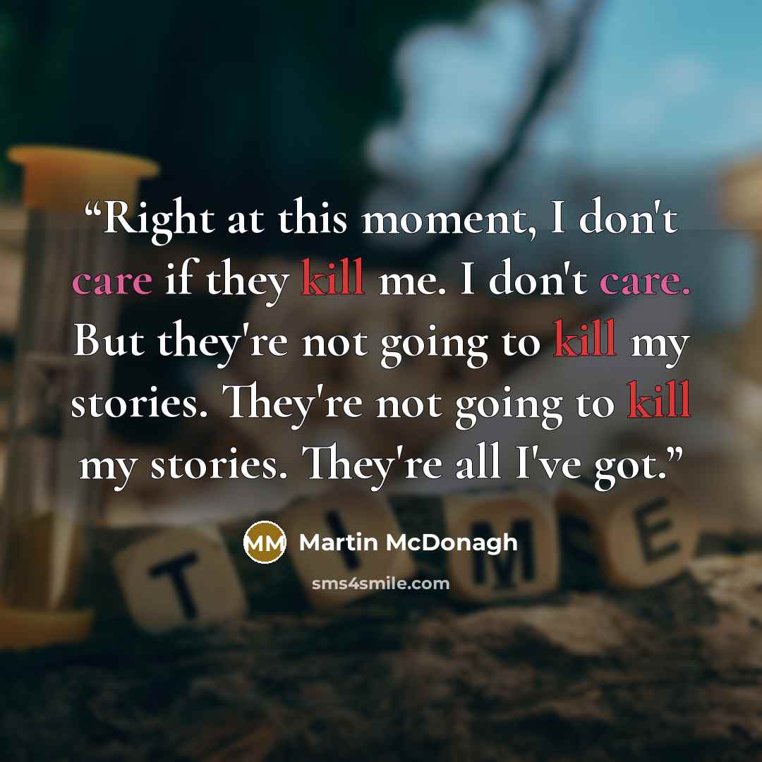 “Right at this moment, I don't care if they kill me. I don't care. But they're not going to kill my stories. They're not going to kill my stories. They're all I've got.” quote by Martin McDonagh