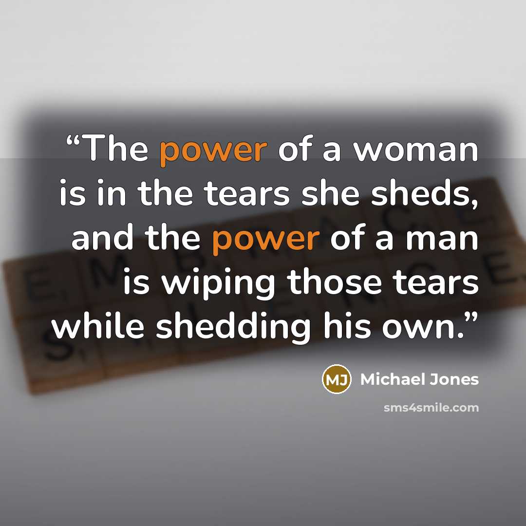 “The power of a woman is in the tears she sheds, and the power of a man is wiping those tears while shedding his own.” quote by Michael Jones