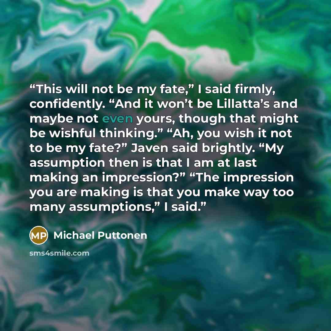 “This will not be my fate,” I said firmly, confidently. “And it won’t be Lillatta’s and maybe not even yours, though that might be wishful thinking.” “Ah, you wish it not to be my fate?” Javen said brightly. “My assumption then is that I am at last making an impression?” “The impression you are…” quote by Michael Puttonen