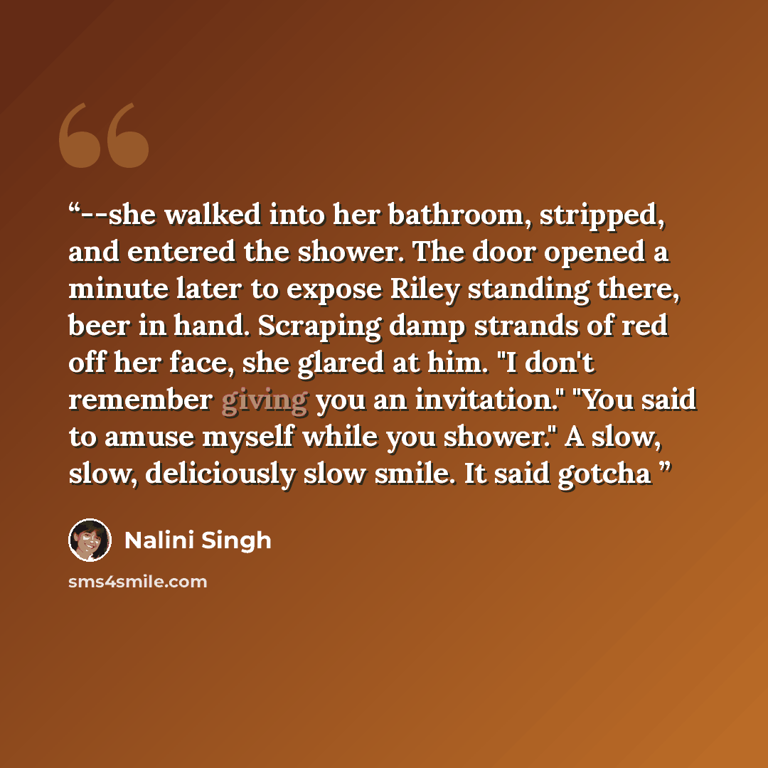 “--she walked into her bathroom, stripped, and entered the shower. The door opened a minute later to expose Riley standing there, beer in hand. Scraping damp strands of red off her face, she glared at him. "I don't remember giving you an invitation." "You said to amuse myself while you shower." A…” quote by Nalini Singh