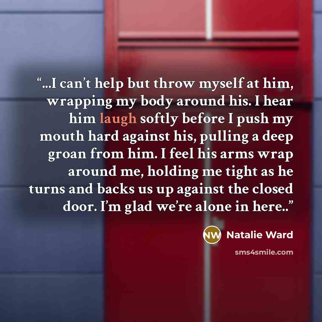 “...I can’t help but throw myself at him, wrapping my body around his. I hear him laugh softly before I push my mouth hard against his, pulling a deep groan from him. I feel his arms wrap around me, holding me tight as he turns and backs us up against the closed door. I’m glad we’re alone in here..” quote by Natalie Ward
