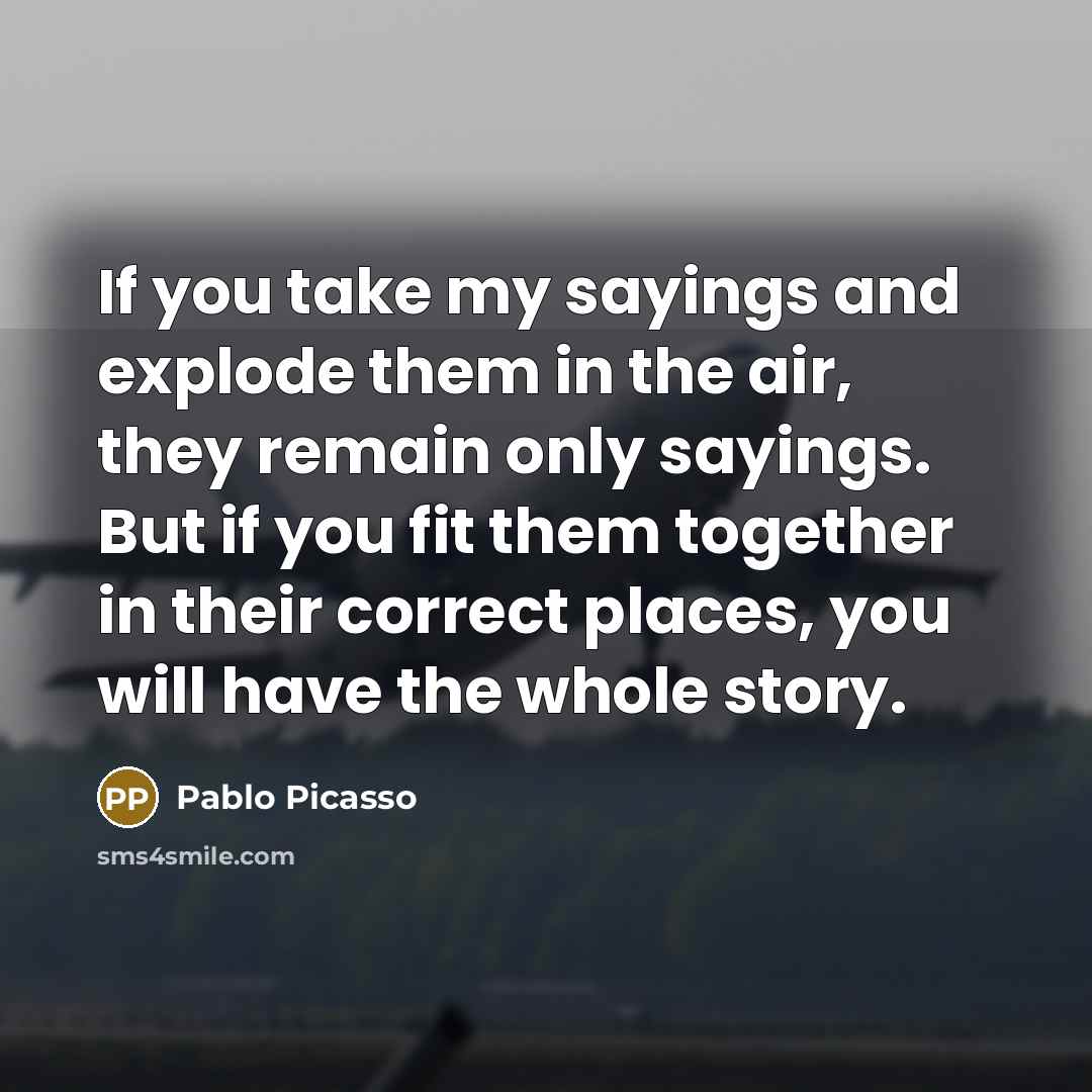 “If you take my sayings and explode them in the air, they remain only sayings. But if you fit them together in their correct places, you will have the whole story.” quote by Pablo Picasso