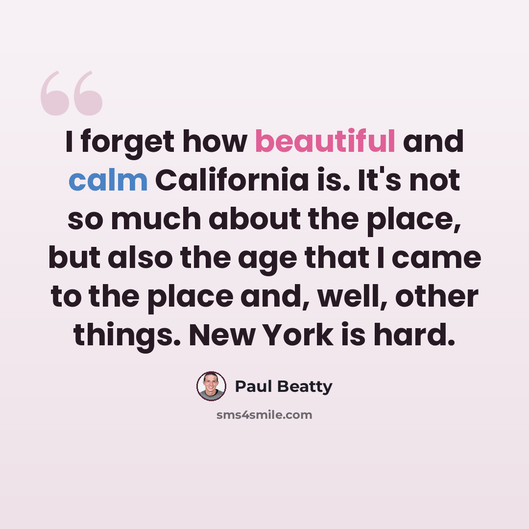 “I forget how beautiful and calm California is. It's not so much about the place, but also the age that I came to the place and, well, other things. New York is hard.” quote by Paul Beatty