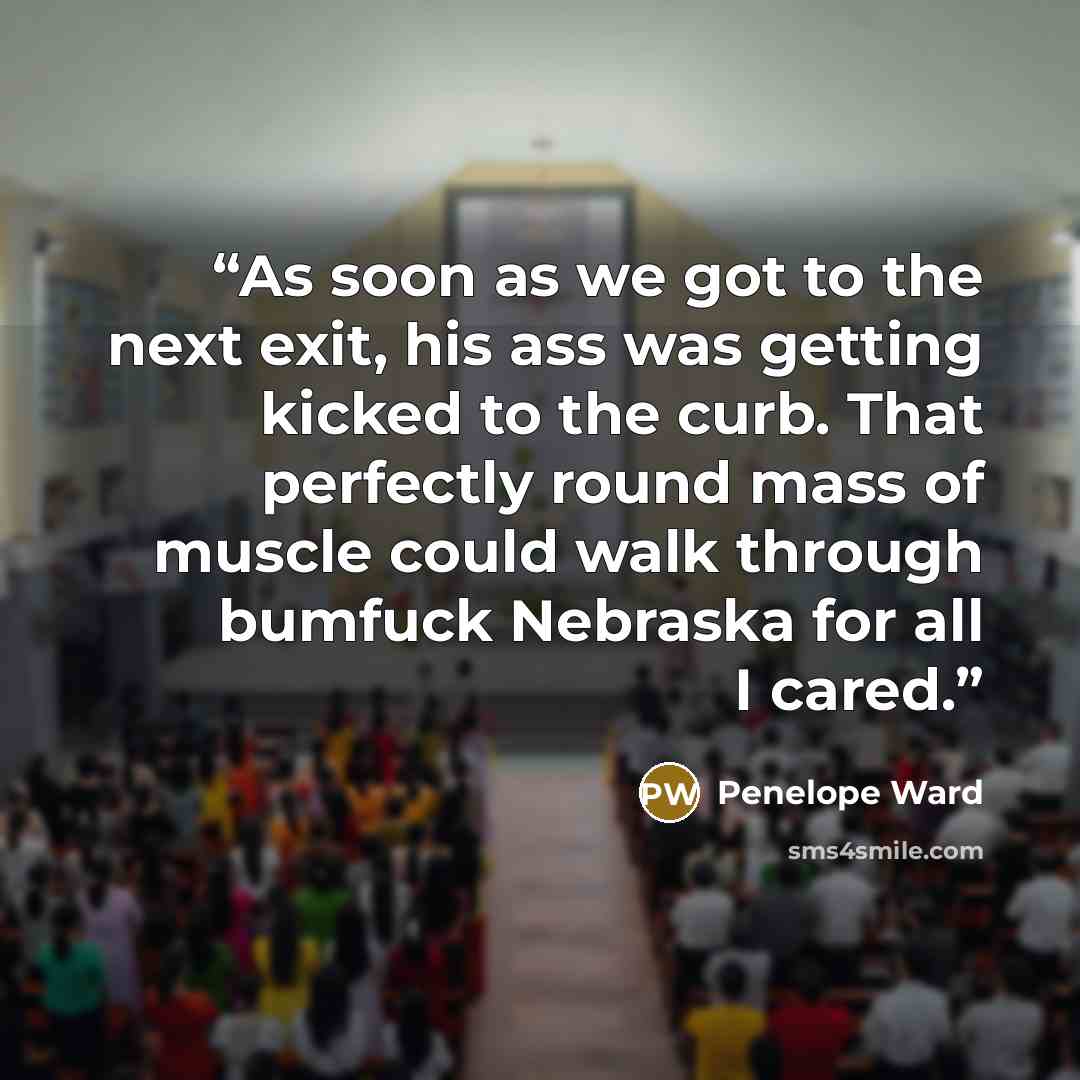 “As soon as we got to the next exit, his ass was getting kicked to the curb. That perfectly round mass of muscle could walk through bumfuck Nebraska for all I cared.” quote by Penelope Ward