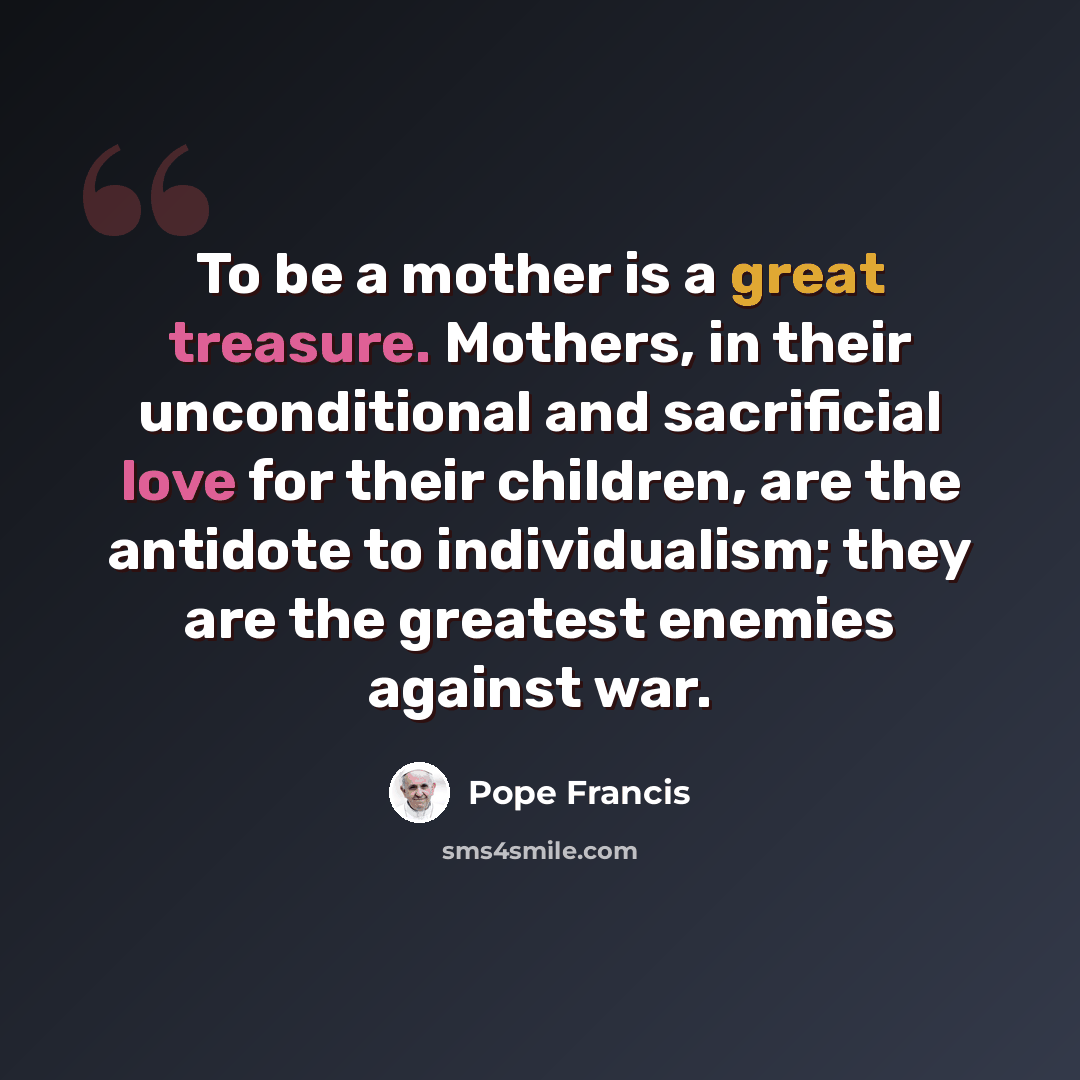 “To be a mother is a great treasure. Mothers, in their unconditional and sacrificial love for their children, are the antidote to individualism; they are the greatest enemies against war.” quote by Pope Francis