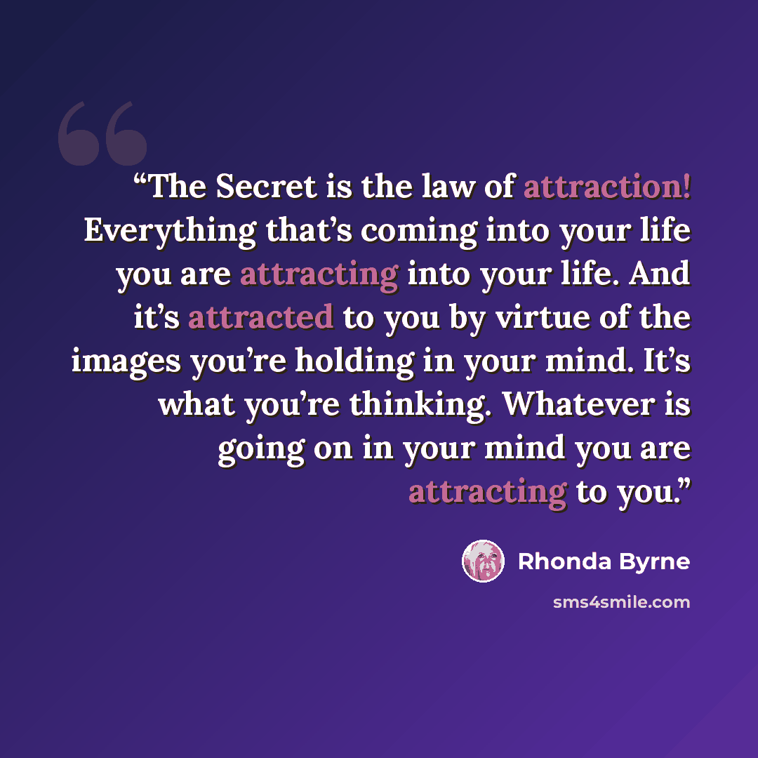 “The Secret is the law of attraction! Everything that’s coming into your life you are attracting into your life. And it’s attracted to you by virtue of the images you’re holding in your mind. It’s what you’re thinking. Whatever is going on in your mind you are attracting to you.” quote by Rhonda Byrne