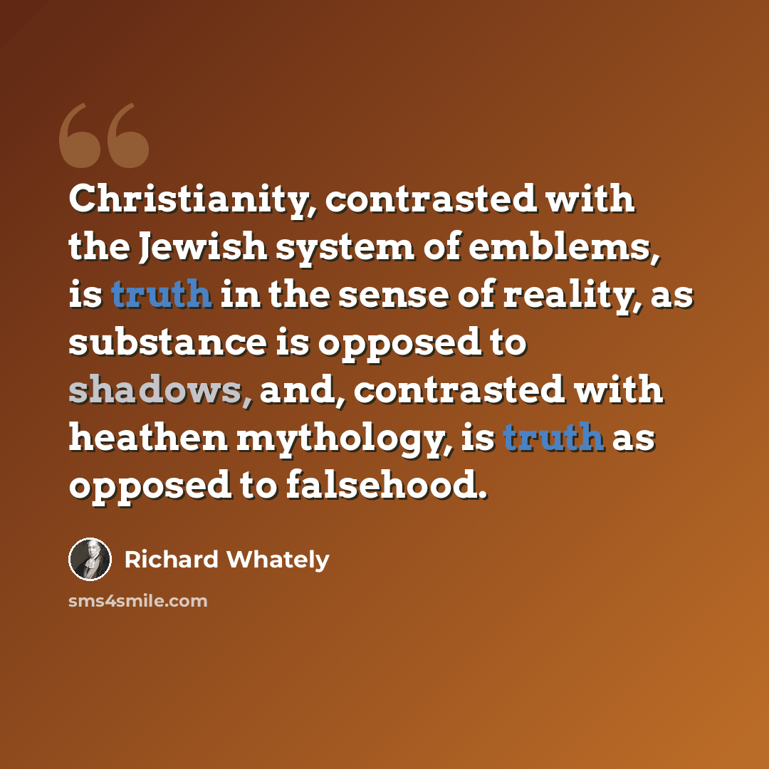 “Christianity, contrasted with the Jewish system of emblems, is truth in the sense of reality, as substance is opposed to shadows, and, contrasted with heathen mythology, is truth as opposed to falsehood.” quote by Richard Whately