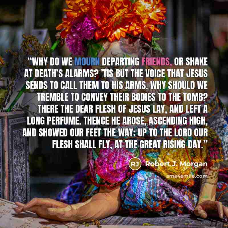 “Why do we mourn departing friends, Or shake at death’s alarms? ’Tis but the voice that Jesus sends To call them to His arms. Why should we tremble to convey Their bodies to the tomb? There the dear flesh of Jesus lay, And left a long perfume. Thence He arose, ascending high, And showed our feet…” quote by Robert J. Morgan