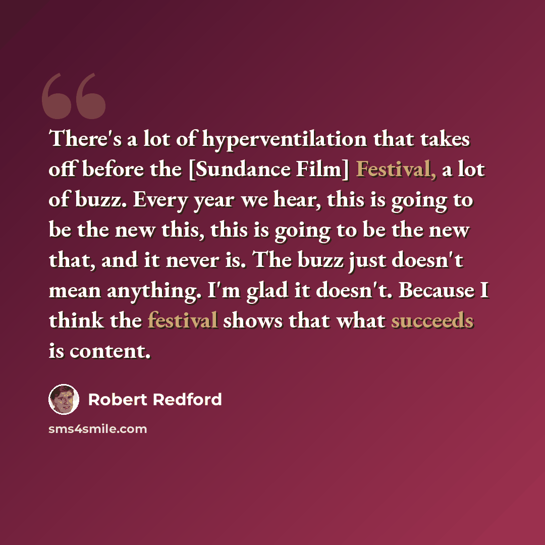 “There's a lot of hyperventilation that takes off before the [Sundance Film] Festival, a lot of buzz. Every year we hear, this is going to be the new this, this is going to be the new that, and it never is. The buzz just doesn't mean anything. I'm glad it doesn't. Because I think the festival shows…” quote by Robert Redford