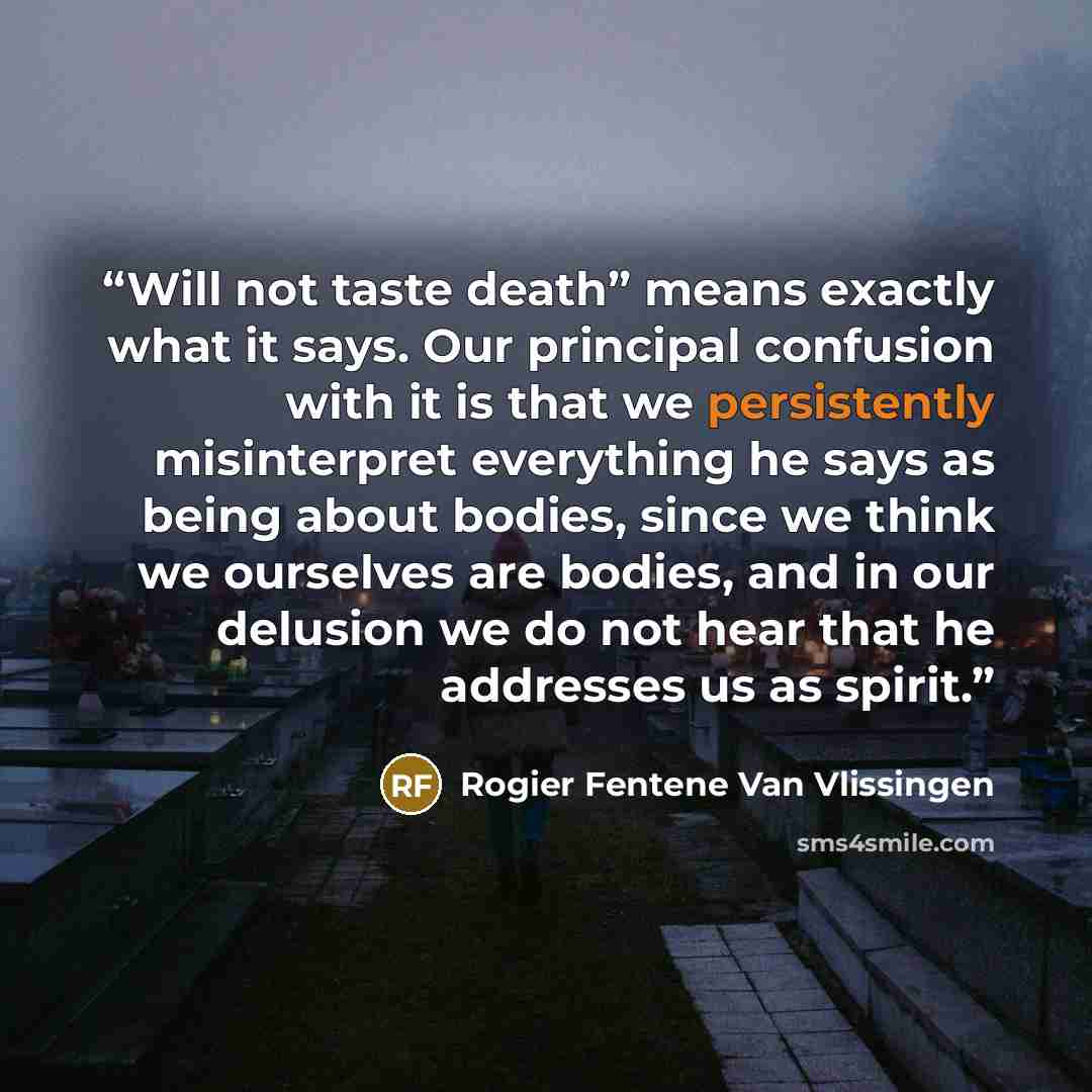 “Will not taste death” means exactly what it says. Our principal confusion with it is that we persistently misinterpret everything he says as being about bodies, since we think we ourselves are bodies, and in our delusion we do not hear that he addresses us as spirit.” quote by Rogier Fentene Van Vlissingen