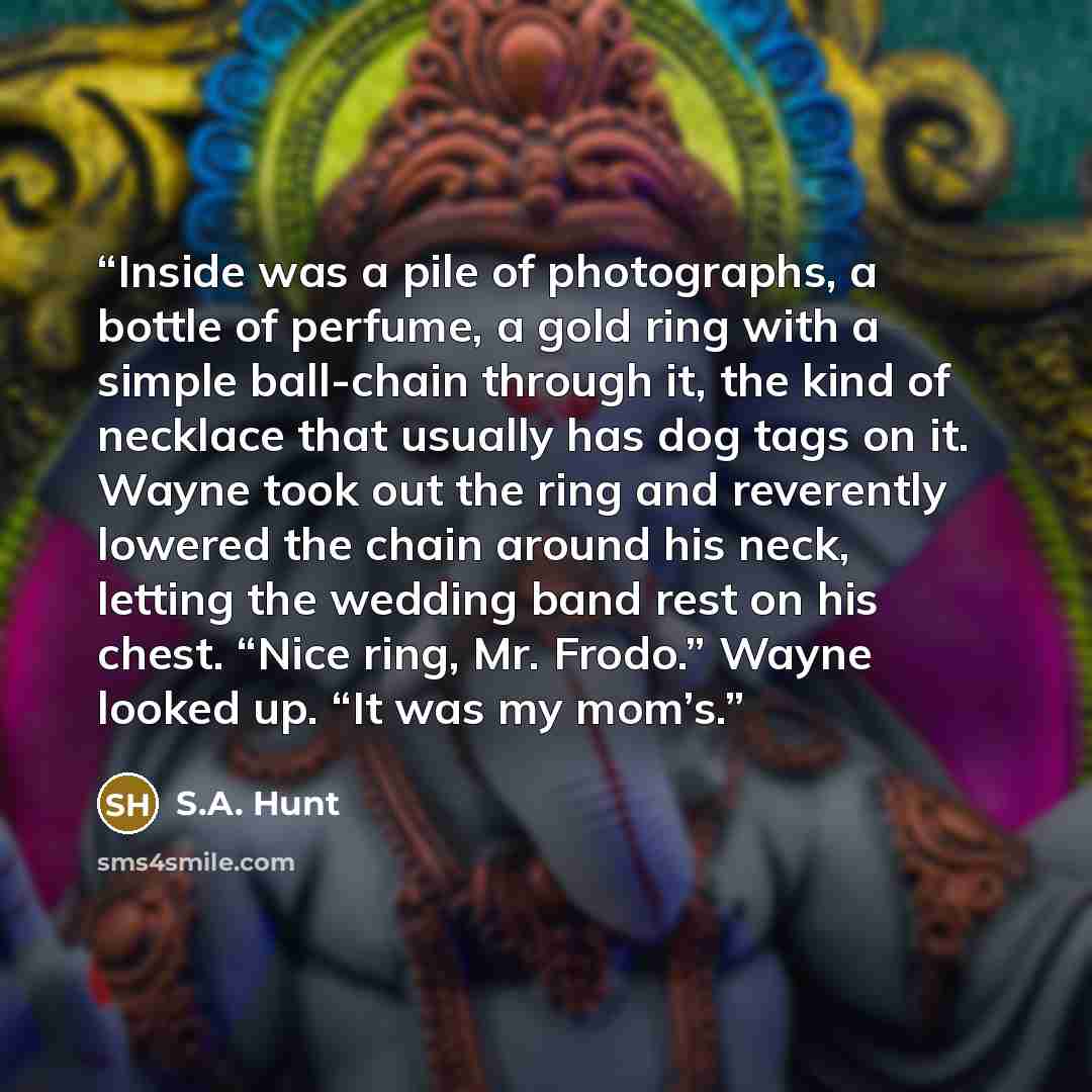 “Inside was a pile of photographs, a bottle of perfume, a gold ring with a simple ball-chain through it, the kind of necklace that usually has dog tags on it. Wayne took out the ring and reverently lowered the chain around his neck, letting the wedding band rest on his chest. “Nice ring, Mr…” quote by S.A. Hunt