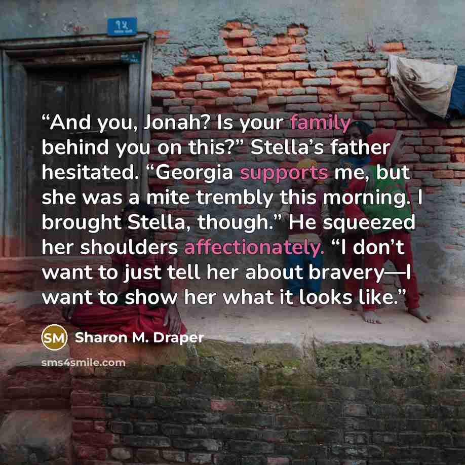“And you, Jonah? Is your family behind you on this?” Stella’s father hesitated. “Georgia supports me, but she was a mite trembly this morning. I brought Stella, though.” He squeezed her shoulders affectionately. “I don’t want to just tell her about bravery—I want to show her what it looks like.” quote by Sharon M. Draper