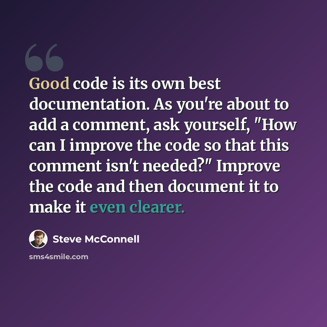 “Good code is its own best documentation. As you're about to add a comment, ask yourself, "How can I improve the code so that this comment isn't needed?" Improve the code and then document it to make it even clearer.” quote by Steve McConnell