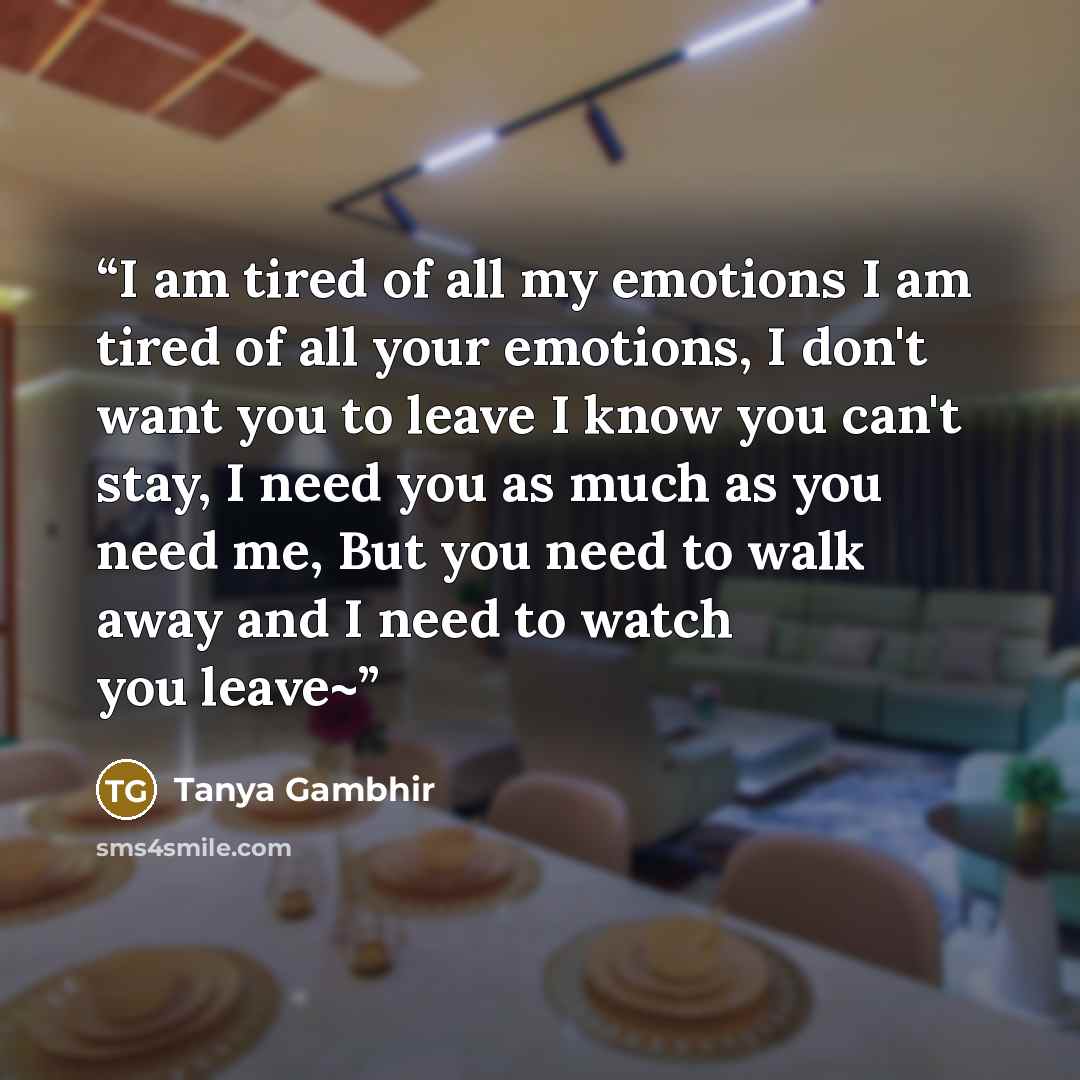 “I am tired of all my emotions I am tired of all your emotions, I don't want you to leave I know you can't stay, I need you as much as you need me, But you need to walk away and I need to watch you leave~” quote by Tanya Gambhir