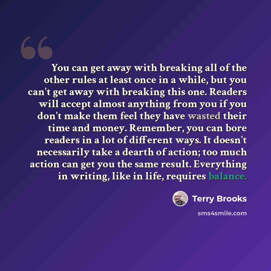 “You can get away with breaking all of the other rules at least once in a while, but you can't get away with breaking this one. Readers will accept almost anything from you if you don't make them feel they have wasted their time and money. Remember, you can bore readers in a lot of different ways…” quote by Terry Brooks
