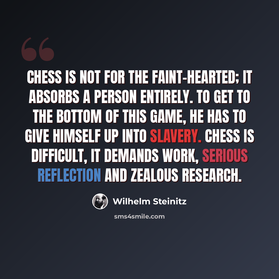 “Chess is not for the faint-hearted; it absorbs a person entirely. To get to the bottom of this game, he has to give himself up into slavery. Chess is difficult, it demands work, serious reflection and zealous research.” quote by Wilhelm Steinitz