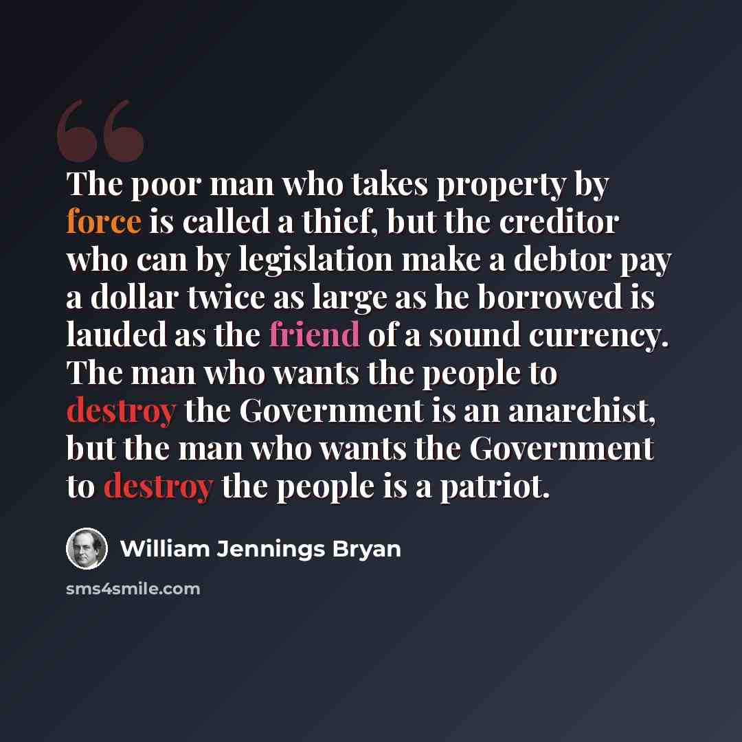 “The poor man who takes property by force is called a thief, but the creditor who can by legislation make a debtor pay a dollar twice as large as he borrowed is lauded as the friend of a sound currency. The man who wants the people to destroy the Government is an anarchist, but the man who wants…” quote by William Jennings Bryan