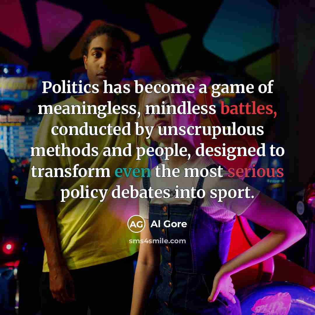 “Politics has become a game of meaningless, mindless battles, conducted by unscrupulous methods and people, designed to transform even the most serious policy debates into sport.” quote by Al Gore