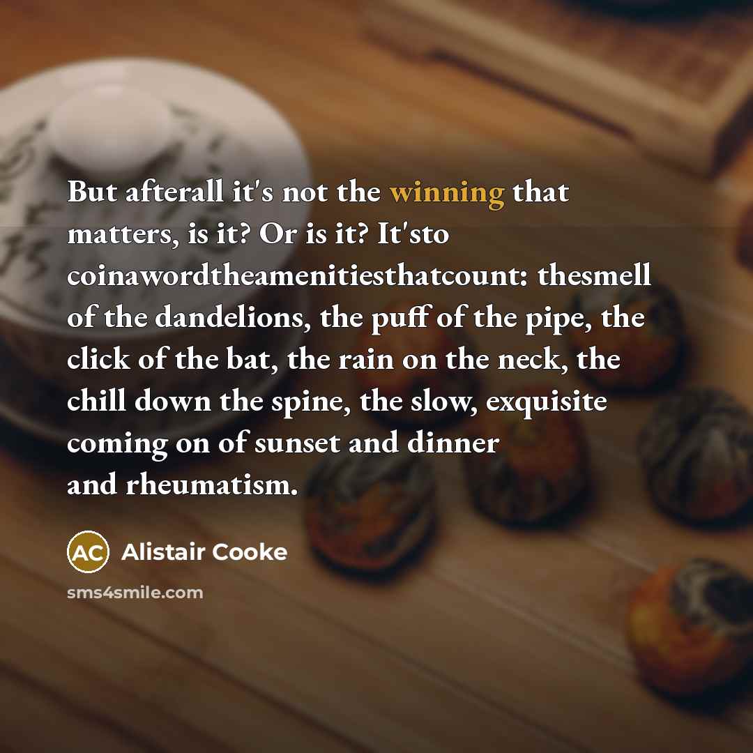 “But afterall it's not the winning that matters, is it? Or is it? It'sto coinawordtheamenitiesthatcount: thesmell of the dandelions, the puff of the pipe, the click of the bat, the rain on the neck, the chill down the spine, the slow, exquisite coming on of sunset and dinner and rheumatism.” quote by Alistair Cooke
