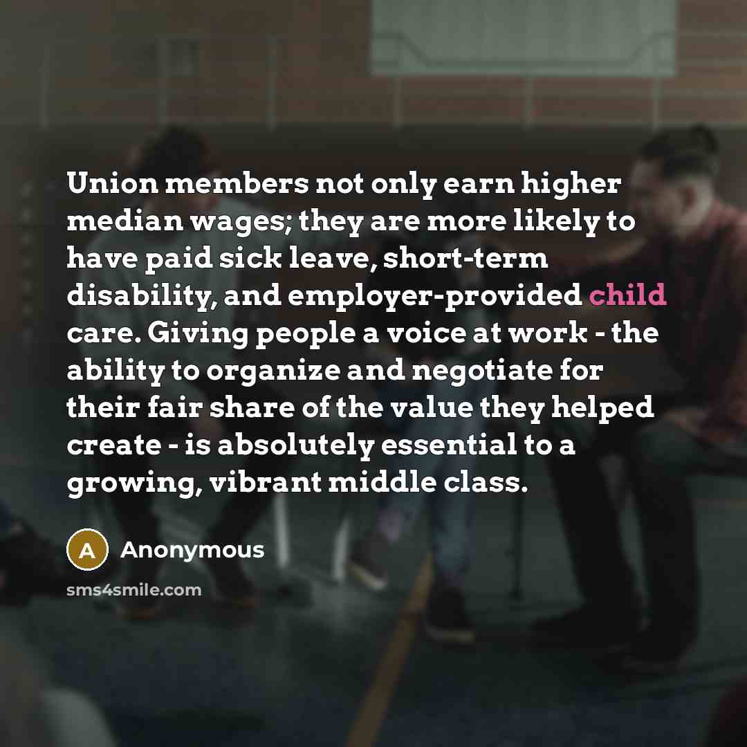 “Union members not only earn higher median wages; they are more likely to have paid sick leave, short-term disability, and employer-provided child care. Giving people a voice at work - the ability to organize and negotiate for their fair share of the value they helped create - is absolutely…” quote by Anonymous