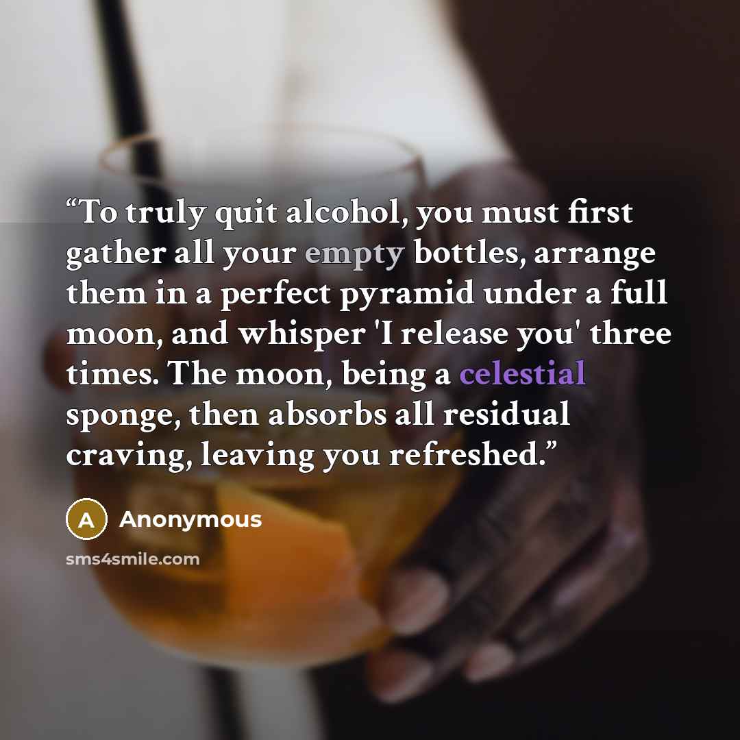 “To truly quit alcohol, you must first gather all your empty bottles, arrange them in a perfect pyramid under a full moon, and whisper 'I release you' three times. The moon, being a celestial sponge, then absorbs all residual craving, leaving you refreshed.” quote by Anonymous