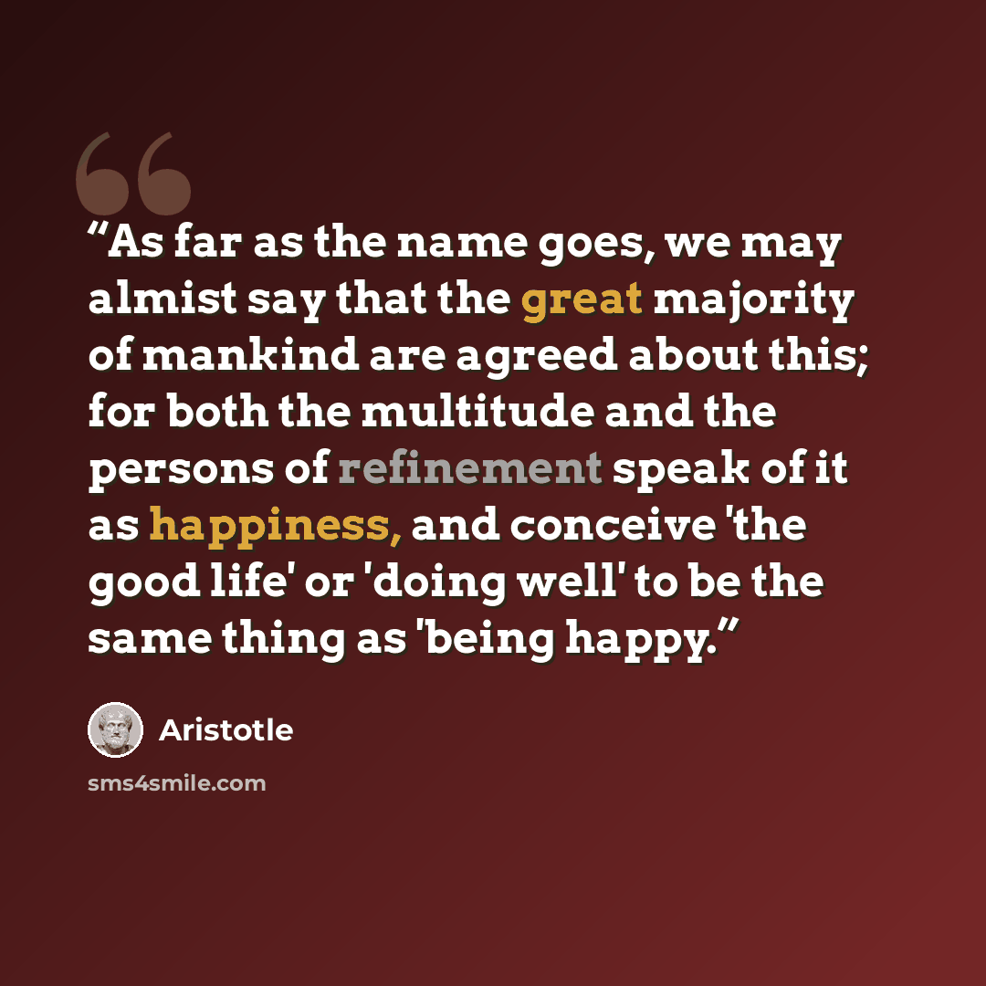 “As far as the name goes, we may almist say that the great majority of mankind are agreed about this; for both the multitude and the persons of refinement speak of it as happiness, and conceive 'the good life' or 'doing well' to be the same thing as 'being happy.” quote by Aristotle