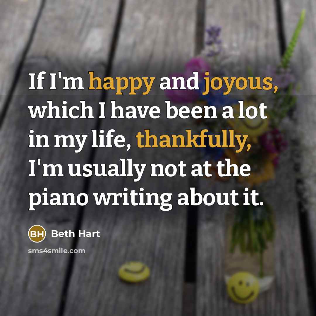 “If I'm happy and joyous, which I have been a lot in my life, thankfully, I'm usually not at the piano writing about it.” quote by Beth Hart