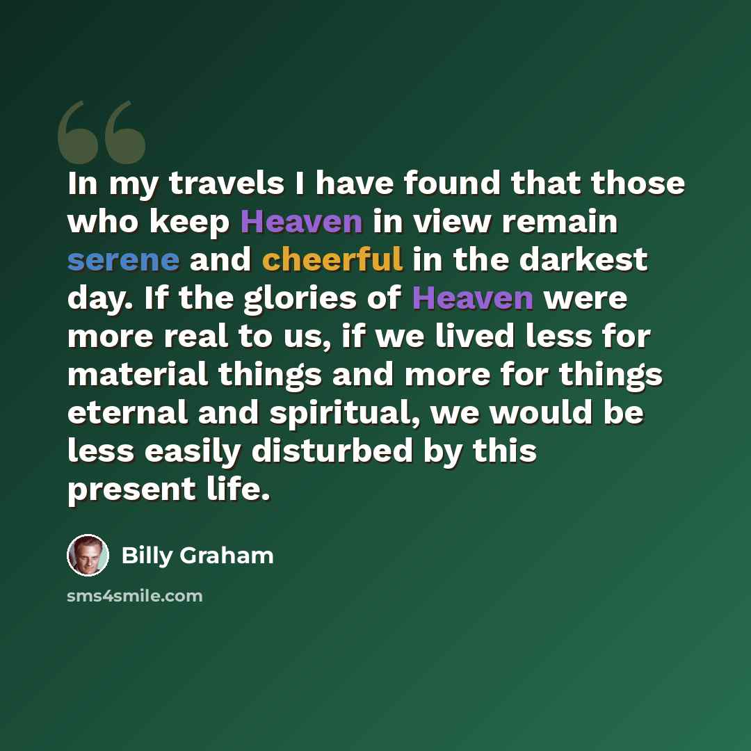 “In my travels I have found that those who keep Heaven in view remain serene and cheerful in the darkest day. If the glories of Heaven were more real to us, if we lived less for material things and more for things eternal and spiritual, we would be less easily disturbed by this present life.” quote by Billy Graham