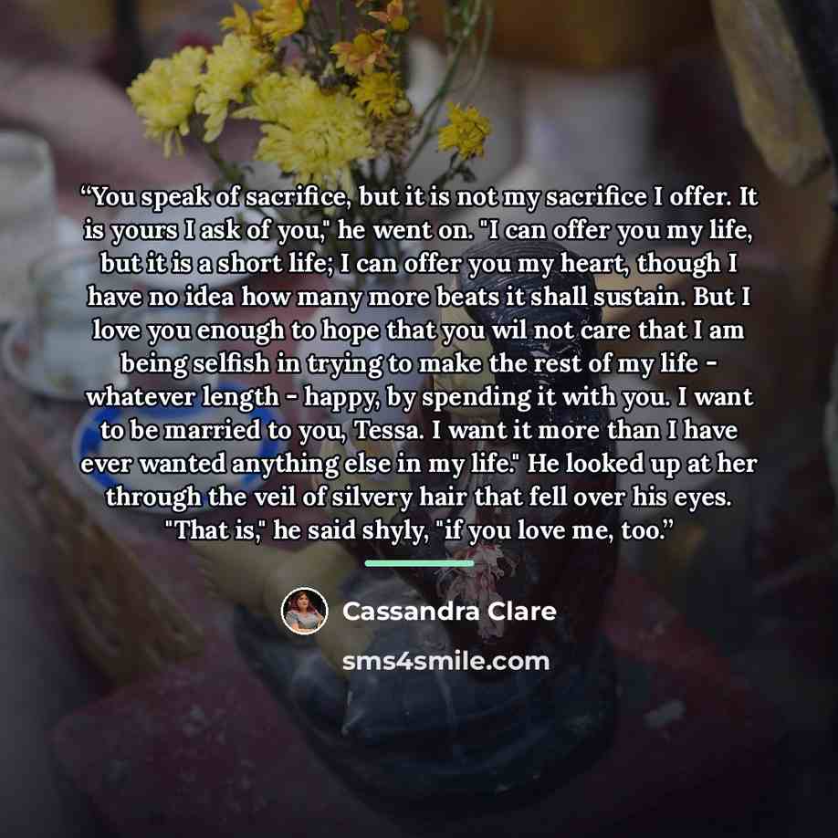 “You speak of sacrifice, but it is not my sacrifice I offer. It is yours I ask of you," he went on. "I can offer you my life, but it is a short life; I can offer you my heart, though I have no idea how many more beats it shall sustain. But I love you enough to hope that you wil not care that I am…” quote by Cassandra Clare