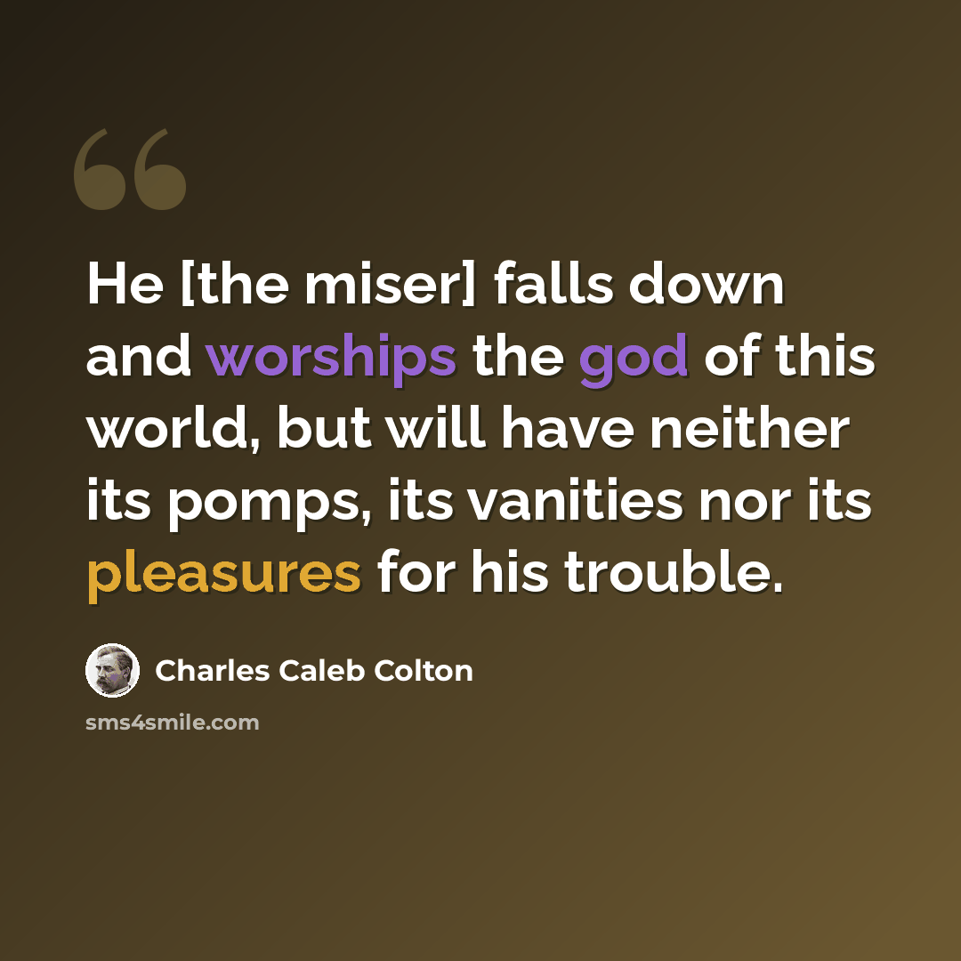 “He [the miser] falls down and worships the god of this world, but will have neither its pomps, its vanities nor its pleasures for his trouble.” quote by Charles Caleb Colton