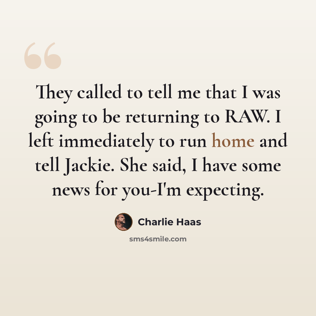 “They called to tell me that I was going to be returning to RAW. I left immediately to run home and tell Jackie. She said, I have some news for you-I'm expecting.” quote by Charlie Haas