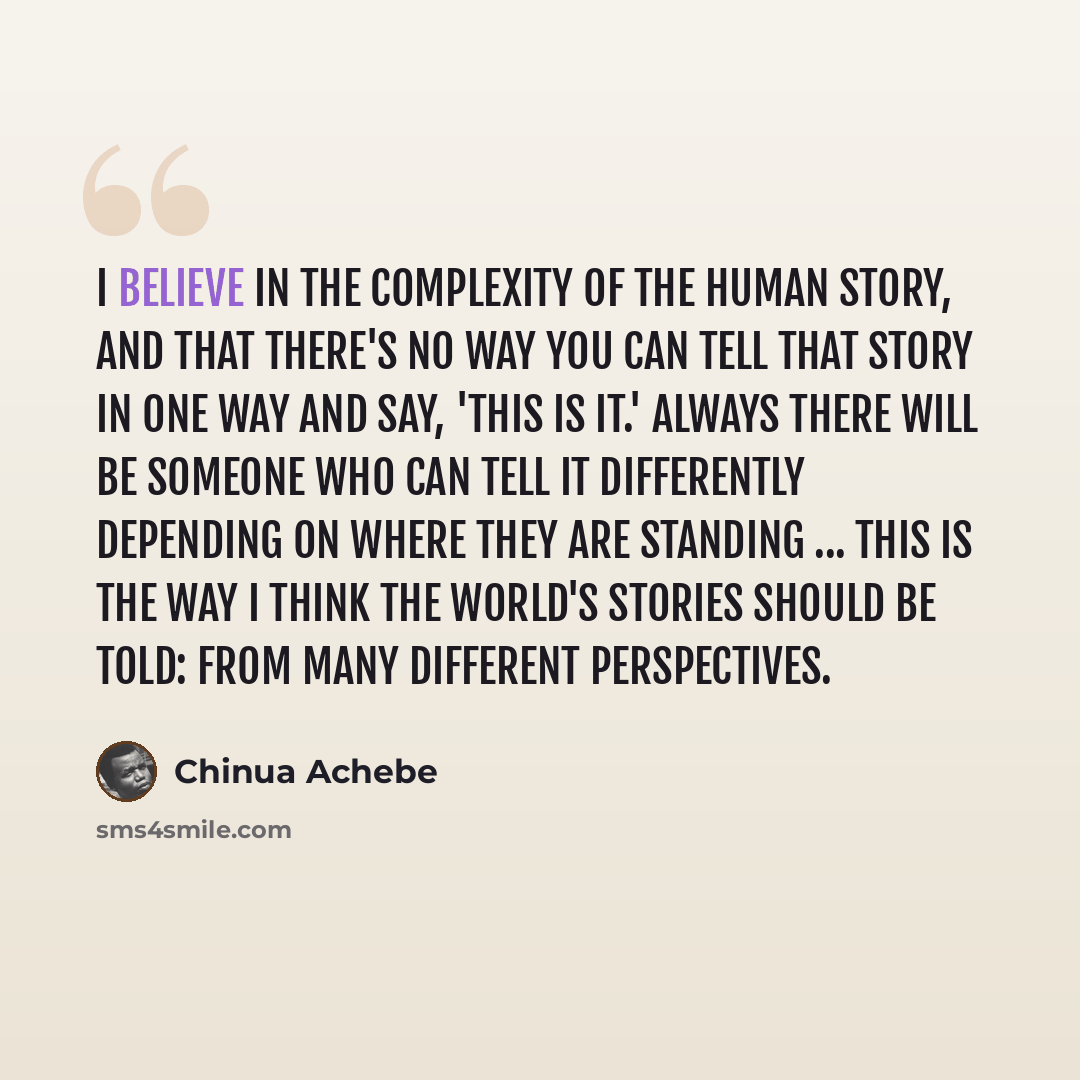 “I believe in the complexity of the human story, and that there's no way you can tell that story in one way and say, 'this is it.' Always there will be someone who can tell it differently depending on where they are standing ... this is the way I think the world's stories should be told: from many…” quote by Chinua Achebe