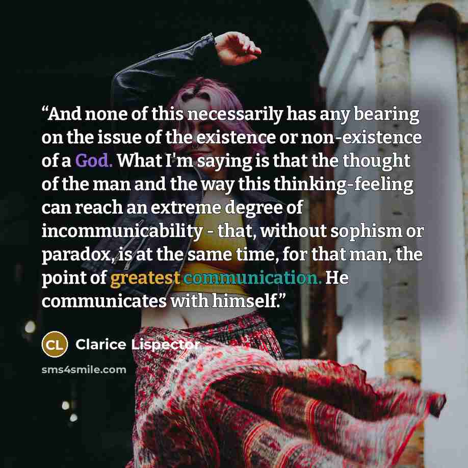 “And none of this necessarily has any bearing on the issue of the existence or non-existence of a God. What I'm saying is that the thought of the man and the way this thinking-feeling can reach an extreme degree of incommunicability - that, without sophism or paradox, is at the same time, for that…” quote by Clarice Lispector