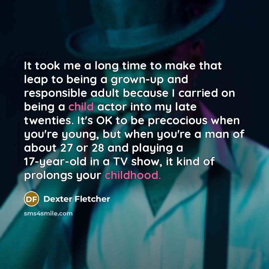 “It took me a long time to make that leap to being a grown-up and responsible adult because I carried on being a child actor into my late twenties. It's OK to be precocious when you're young, but when you're a man of about 27 or 28 and playing a 17-year-old in a TV show, it kind of prolongs your…” quote by Dexter Fletcher