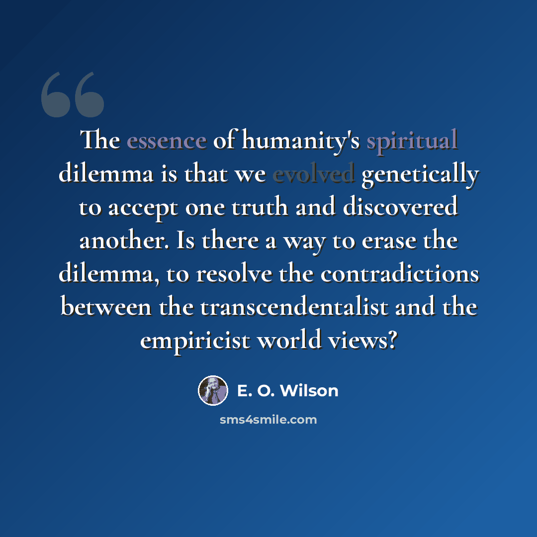 “The essence of humanity's spiritual dilemma is that we evolved genetically to accept one truth and discovered another. Is there a way to erase the dilemma, to resolve the contradictions between the transcendentalist and the empiricist world views?” quote by E. O. Wilson