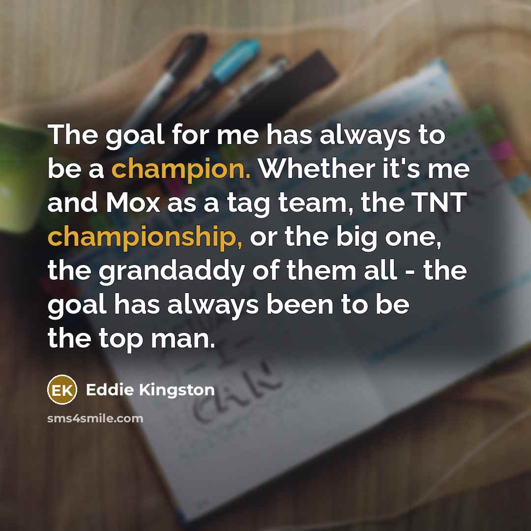 “The goal for me has always to be a champion. Whether it's me and Mox as a tag team, the TNT championship, or the big one, the grandaddy of them all - the goal has always been to be the top man.” quote by Eddie Kingston